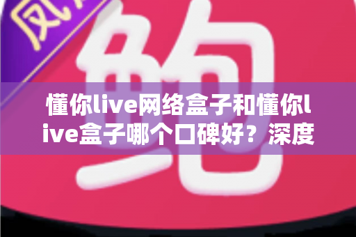 懂你live网络盒子和懂你live盒子哪个口碑好？深度对比评测与选购避坑指南