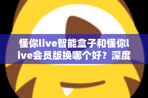 懂你live智能盒子和懂你live会员版换哪个好?深度对比分析与选购避坑指南 懂你live智能盒子和懂你live会员版换哪个好?深度对比分析与选购避坑指南