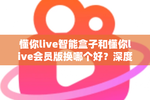 懂你live智能盒子和懂你live会员版换哪个好？深度对比分析与选购避坑指南