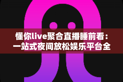 懂你live聚合直播睡前看:一站式夜间放松娱乐平台全面解析与使用指南 懂你live聚合直播睡前看:一站式夜间放松娱乐平台全面解析与使用指南