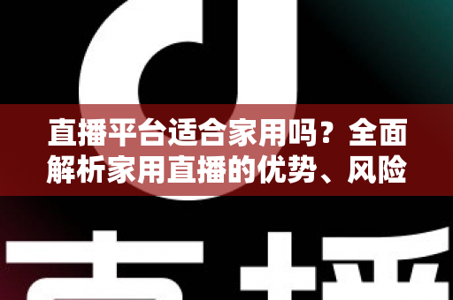 直播平台适合家用吗?全面解析家用直播的优势、风险与实用选择指南 直播平台适合家用吗?全面解析家用直播的优势、风险与实用选择指南