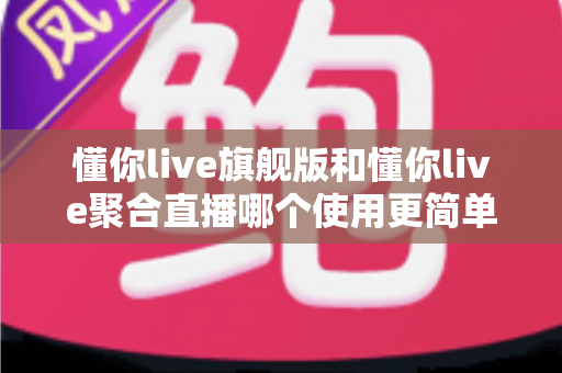 懂你live旗舰版和懂你live聚合直播哪个使用更简单？新手主播必看的深度对比指南
