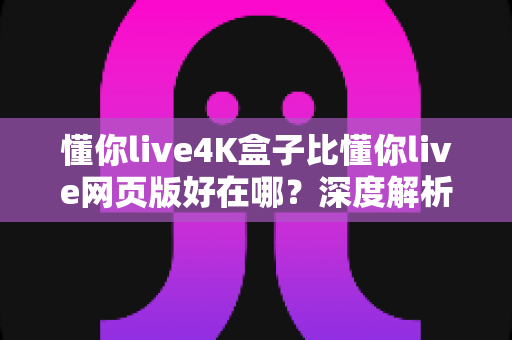 懂你live4K盒子比懂你live网页版好在哪？深度解析超高清观影体验的全面升级
