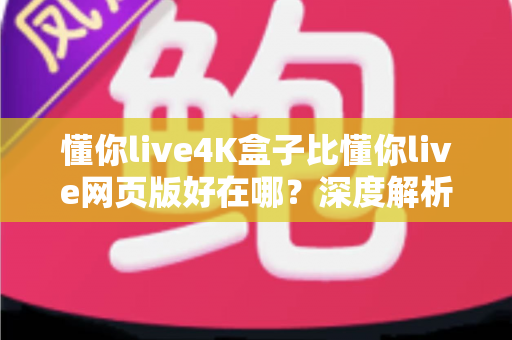 懂你live4K盒子比懂你live网页版好在哪？深度解析超高清观影体验的全面升级