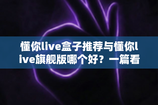 懂你live盒子推荐与懂你live旗舰版哪个好？一篇看懂差异的深度选购指南