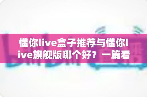 懂你live盒子推荐与懂你live旗舰版哪个好？一篇看懂差异的深度选购指南