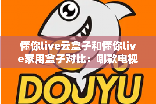懂你live云盒子和懂你live家用盒子对比：哪款电视盒子更适合你？一篇文章看懂差异与选购技巧