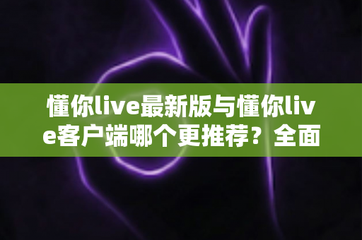 懂你live最新版与懂你live客户端哪个更推荐？全面对比解析助你做出明智选择