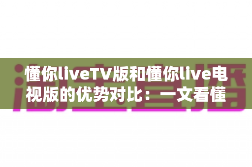 懂你liveTV版和懂你live电视版的优势对比：一文看懂两大版本差异，选对版本不踩坑