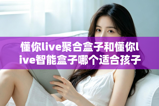 懂你live聚合盒子和懂你live智能盒子哪个适合孩子？家长选购全攻略深度测评