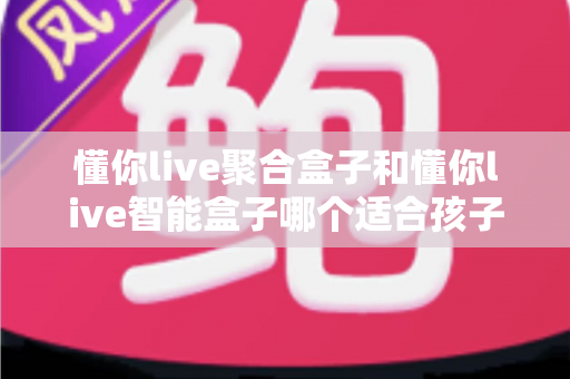 懂你live聚合盒子和懂你live智能盒子哪个适合孩子？家长选购全攻略深度测评