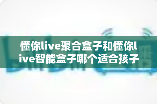 懂你live聚合盒子和懂你live智能盒子哪个适合孩子？家长选购全攻略深度测评