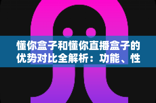 懂你盒子和懂你直播盒子的优势对比全解析：功能、性能与选购指南一文看懂