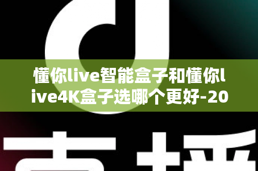 懂你live智能盒子和懂你live4K盒子选哪个更好-2025年最全选购对比指南