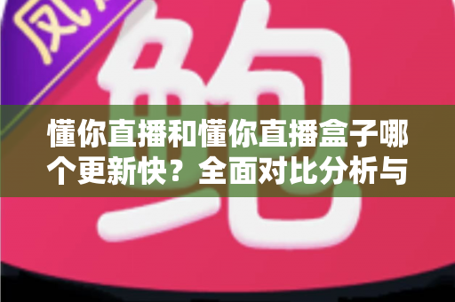 懂你直播和懂你直播盒子哪个更新快？全面对比分析与选择指南