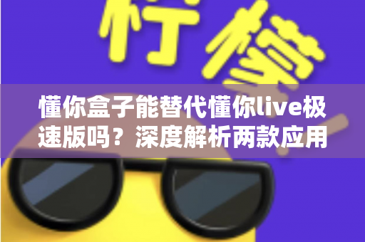 懂你盒子能替代懂你live极速版吗？深度解析两款应用的差异与选择指南，帮你找到最适合自己的观看方案
