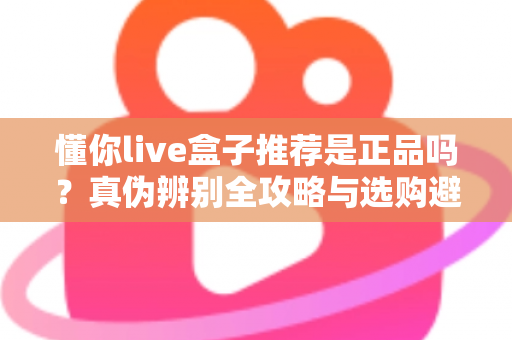 懂你live盒子推荐是正品吗?真伪辨别全攻略与选购避坑指南 懂你live盒子推荐是正品吗?真伪辨别全攻略与选购避坑指南
