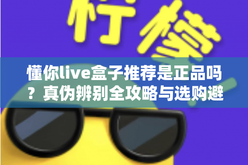 懂你live盒子推荐是正品吗?真伪辨别全攻略与选购避坑指南 懂你live盒子推荐是正品吗?真伪辨别全攻略与选购避坑指南