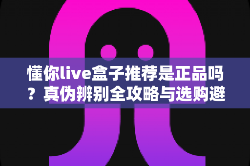 懂你live盒子推荐是正品吗？真伪辨别全攻略与选购避坑指南