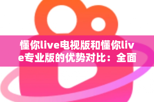 懂你live电视版和懂你live专业版的优势对比：全面解析两款版本的核心差异与实用选购指南
