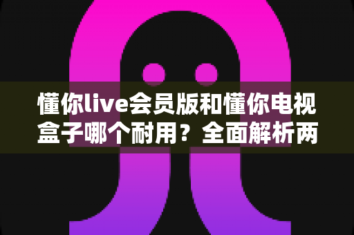 懂你live会员版和懂你电视盒子哪个耐用？全面解析两种观影方案的使用寿命与选购指南