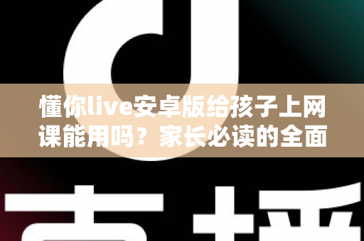 懂你live安卓版给孩子上网课能用吗？家长必读的全面解析与实用指南