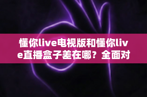 懂你live电视版和懂你live直播盒子差在哪？全面对比解析，帮你选对大屏观影方案