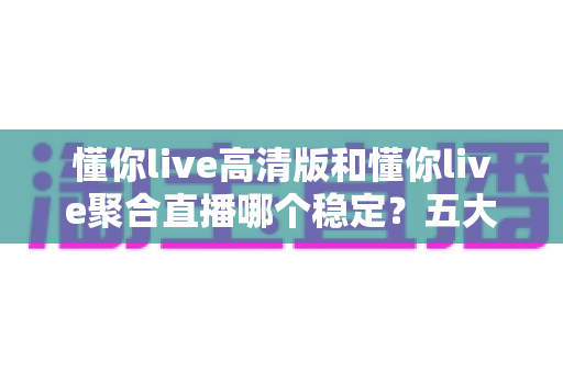 懂你live高清版和懂你live聚合直播哪个稳定？五大维度深度对比，看完不再纠结