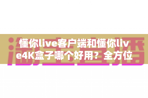 懂你live客户端和懂你live4K盒子哪个好用？全方位深度对比评测，看完再买不踩坑
