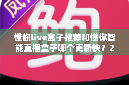 懂你live盒子推荐和懂你智能直播盒子哪个更新快?2025年最全选购对比指南与深度评测 懂你live盒子推荐和懂你智能直播盒子哪个更新快?2025年最全选购对比指南与深度评测