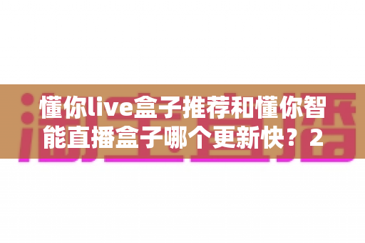 懂你live盒子推荐和懂你智能直播盒子哪个更新快？2025年最全选购对比指南与深度评测
