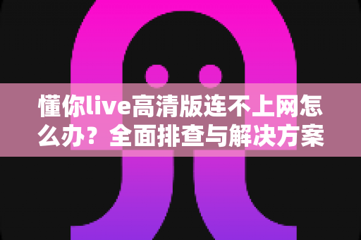 懂你live高清版连不上网怎么办?全面排查与解决方案实用指南 懂你live高清版连不上网怎么办?全面排查与解决方案实用指南