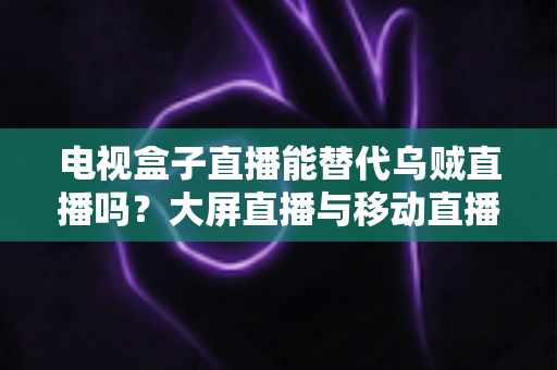 电视盒子直播能替代乌贼直播吗？大屏直播与移动直播的全面对比与选购指南