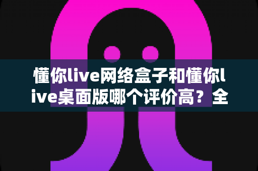 懂你live网络盒子和懂你live桌面版哪个评价高？全面对比分析与选购指南
