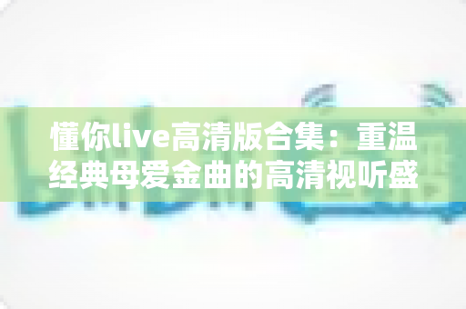 懂你live高清版合集：重温经典母爱金曲的高清视听盛宴