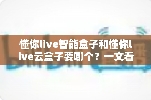 懂你live智能盒子和懂你live云盒子要哪个？一文看懂区别、优缺点与选购建议