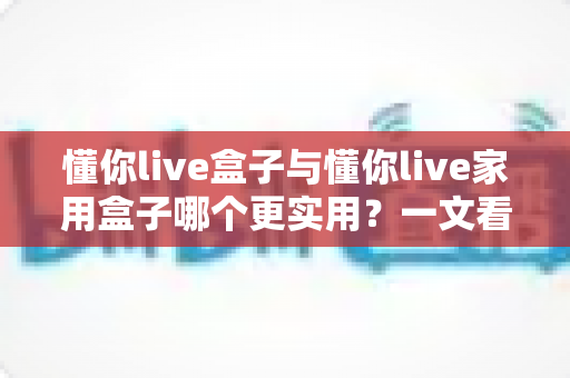 懂你live盒子与懂你live家用盒子哪个更实用？一文看懂两款设备的真实差异与选购指南