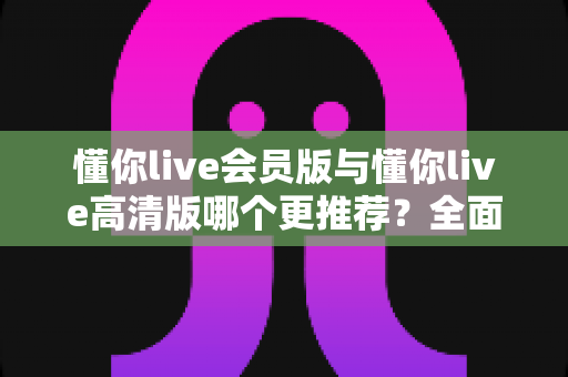 懂你live会员版与懂你live高清版哪个更推荐？全面解析两大版本差异助你精准选择