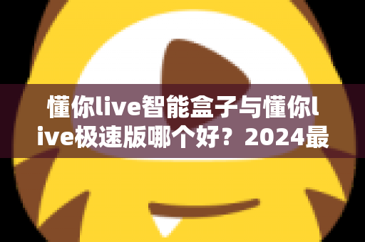 懂你live智能盒子与懂你live极速版哪个好？2024最新选购指南与深度对比评测