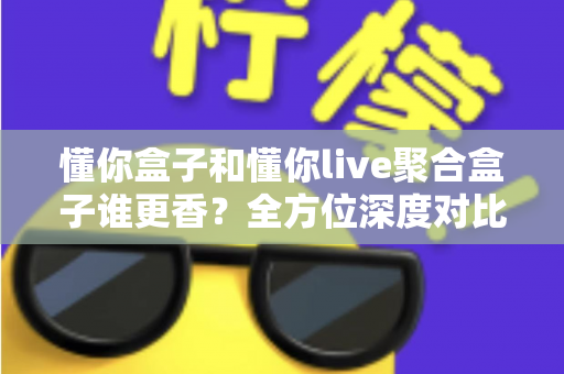 懂你盒子和懂你live聚合盒子谁更香？全方位深度对比帮你告别选择困难症