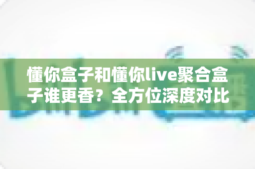 懂你盒子和懂你live聚合盒子谁更香？全方位深度对比帮你告别选择困难症