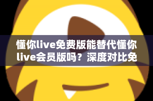 懂你live免费版能替代懂你live会员版吗？深度对比免费版与会员版的真实差距，帮你找到最省钱又高效的学习方案
