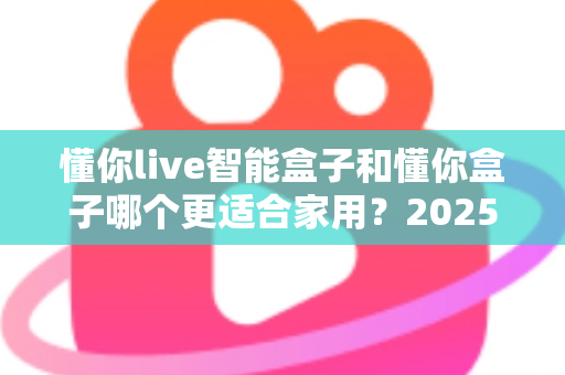懂你live智能盒子和懂你盒子哪个更适合家用？2025年家庭影音选购深度对比指南，帮你轻松找到最称心的客厅娱乐神器