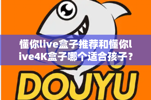 懂你live盒子推荐和懂你live4K盒子哪个适合孩子？家长选购前必看的完整对比指南
