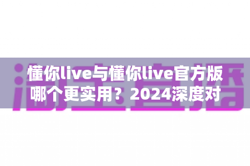 懂你live与懂你live官方版哪个更实用？2024深度对比评测与选购全指南