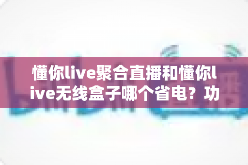懂你live聚合直播和懂你live无线盒子哪个省电？功耗全维度对比与实用省电攻略一文看懂