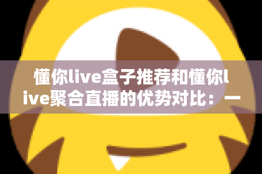 懂你live盒子推荐和懂你live聚合直播的优势对比：一文帮你选出更适合的直播观看方案
