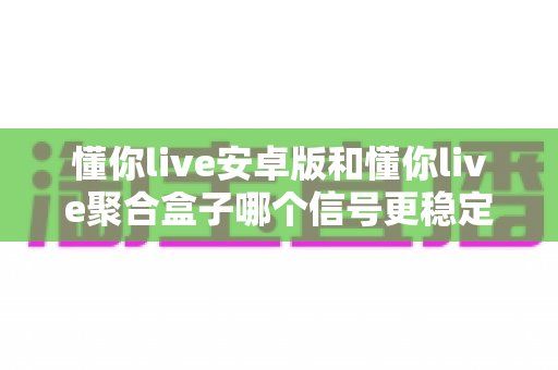 懂你live安卓版和懂你live聚合盒子哪个信号更稳定？深度对比分析与实用选购指南