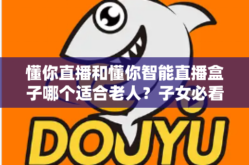 懂你直播和懂你智能直播盒子哪个适合老人？子女必看的选购对比指南