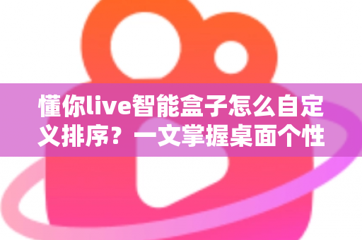 懂你live智能盒子怎么自定义排序？一文掌握桌面个性化整理全攻略